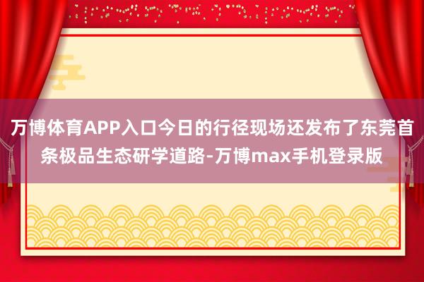 万博体育APP入口今日的行径现场还发布了东莞首条极品生态研学道路-万博max手机登录版