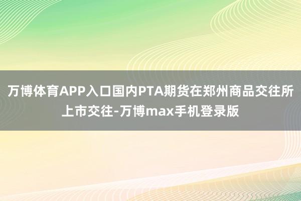 万博体育APP入口国内PTA期货在郑州商品交往所上市交往-万博max手机登录版