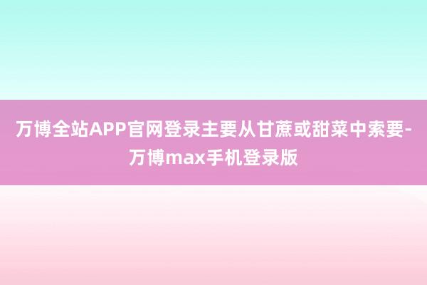 万博全站APP官网登录主要从甘蔗或甜菜中索要-万博max手机登录版