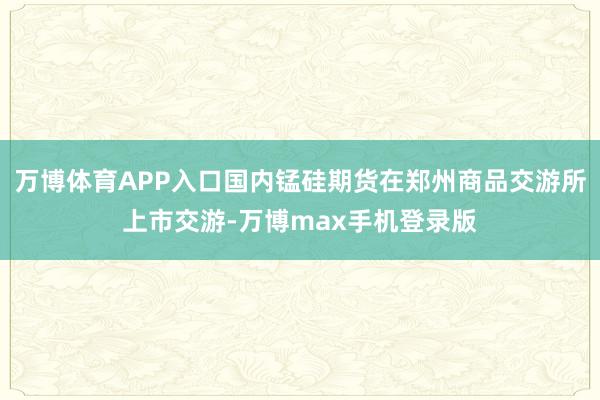 万博体育APP入口国内锰硅期货在郑州商品交游所上市交游-万博max手机登录版