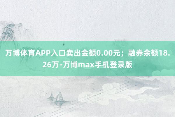 万博体育APP入口卖出金额0.00元；融券余额18.26万-万博max手机登录版