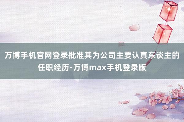 万博手机官网登录批准其为公司主要认真东谈主的任职经历-万博max手机登录版