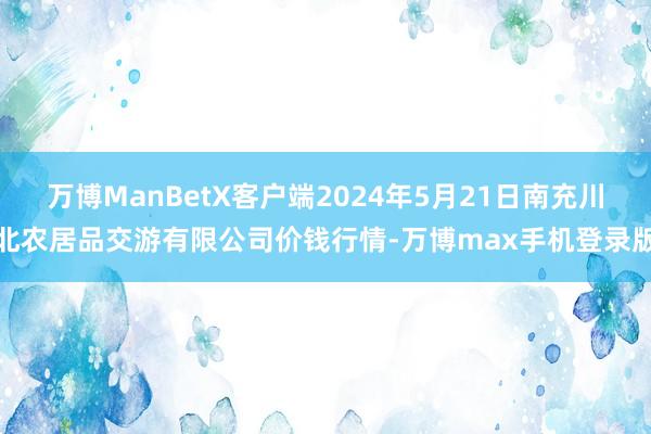 万博ManBetX客户端2024年5月21日南充川北农居品交游有限公司价钱行情-万博max手机登录版