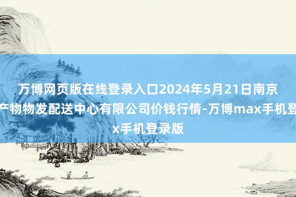 万博网页版在线登录入口2024年5月21日南京农副产物物发配送中心有限公司价钱行情-万博max手机登录版