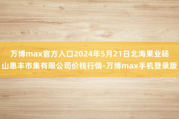 万博max官方入口2024年5月21日北海果业砀山惠丰市集有限公司价钱行情-万博max手机登录版