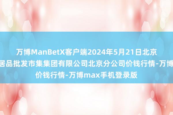 万博ManBetX客户端2024年5月21日北京顺鑫石门海外农居品批发市集集团有限公司北京分公司价钱行情-万博max手机登录版