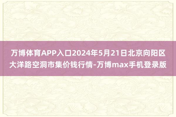 万博体育APP入口2024年5月21日北京向阳区大洋路空洞市集价钱行情-万博max手机登录版