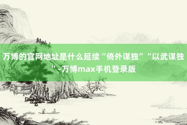 万博的官网地址是什么延续“倚外谋独”“以武谋独”-万博max手机登录版