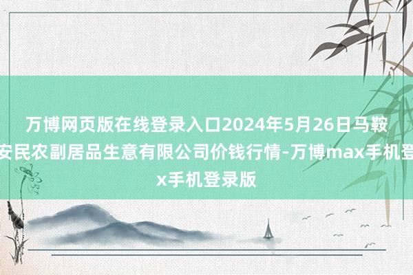 万博网页版在线登录入口2024年5月26日马鞍山市安民农副居品生意有限公司价钱行情-万博max手机登录版