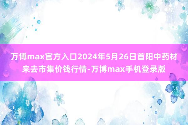 万博max官方入口2024年5月26日首阳中药材来去市集价钱行情-万博max手机登录版