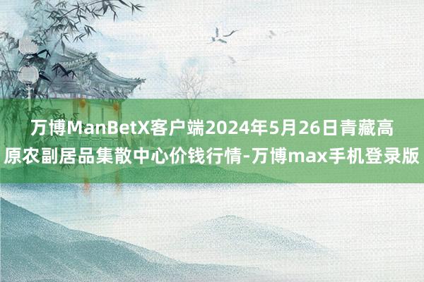 万博ManBetX客户端2024年5月26日青藏高原农副居品集散中心价钱行情-万博max手机登录版