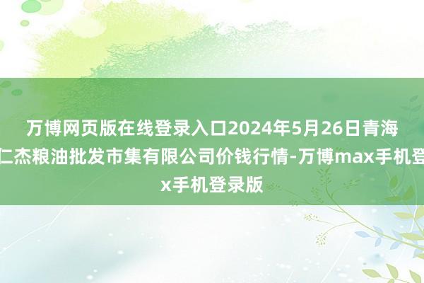 万博网页版在线登录入口2024年5月26日青海西宁仁杰粮油批发市集有限公司价钱行情-万博max手机登录版