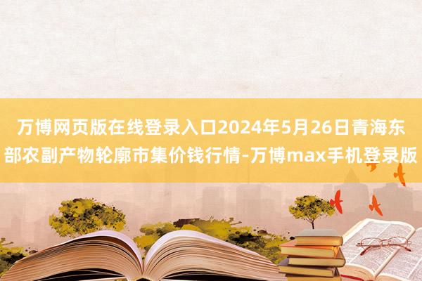 万博网页版在线登录入口2024年5月26日青海东部农副产物轮廓市集价钱行情-万博max手机登录版