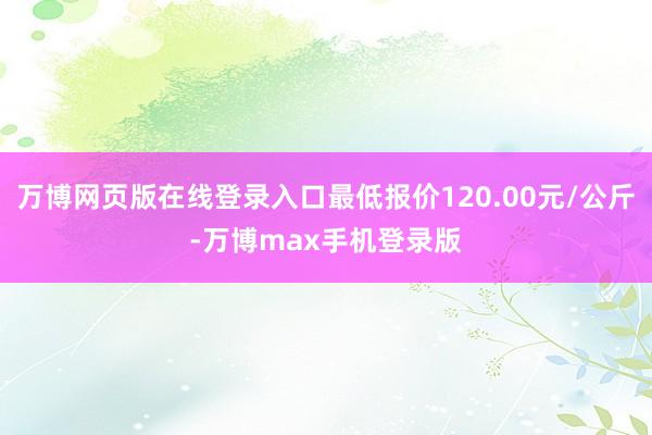 万博网页版在线登录入口最低报价120.00元/公斤-万博max手机登录版