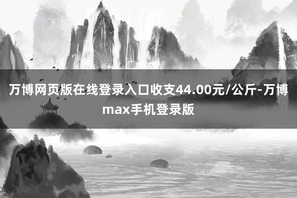 万博网页版在线登录入口收支44.00元/公斤-万博max手机登录版