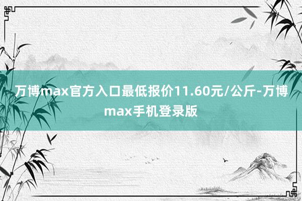 万博max官方入口最低报价11.60元/公斤-万博max手机登录版