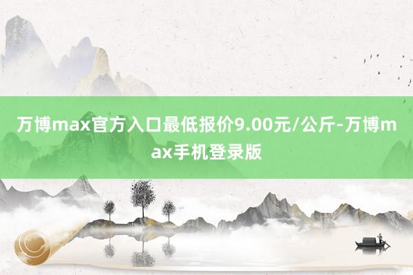 万博max官方入口最低报价9.00元/公斤-万博max手机登录版