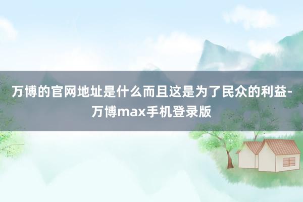 万博的官网地址是什么而且这是为了民众的利益-万博max手机登录版