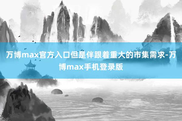 万博max官方入口但是伴跟着重大的市集需求-万博max手机登录版