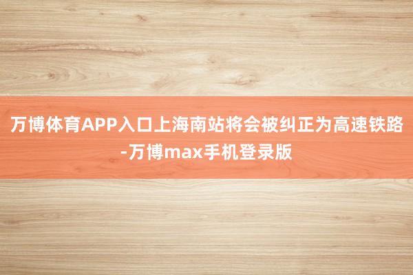 万博体育APP入口上海南站将会被纠正为高速铁路-万博max手机登录版