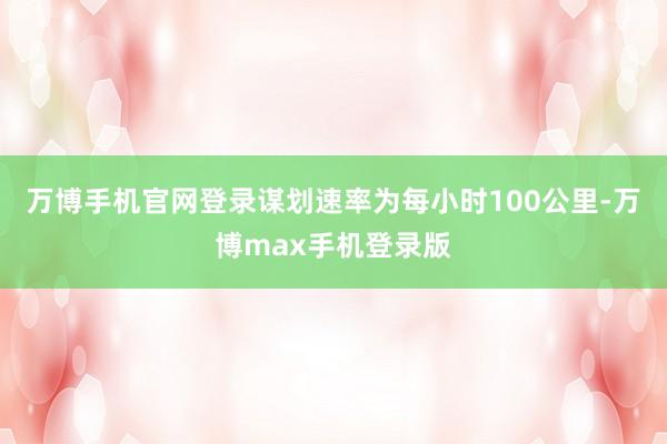 万博手机官网登录谋划速率为每小时100公里-万博max手机登录版