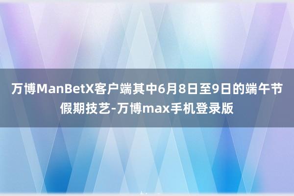 万博ManBetX客户端其中6月8日至9日的端午节假期技艺-万博max手机登录版