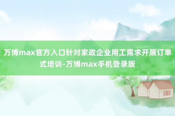 万博max官方入口针对家政企业用工需求开展订单式培训-万博max手机登录版