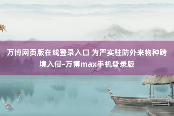 万博网页版在线登录入口 　　为严实驻防外来物种跨境入侵-万博max手机登录版