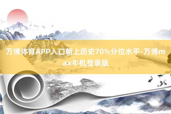 万博体育APP入口朝上历史70%分位水平-万博max手机登录版