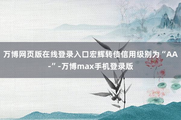 万博网页版在线登录入口宏辉转债信用级别为“AA-”-万博max手机登录版