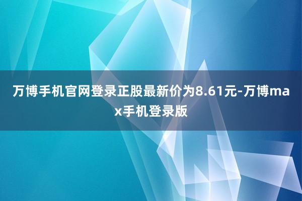 万博手机官网登录正股最新价为8.61元-万博max手机登录版