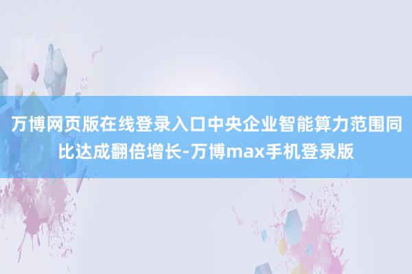 万博网页版在线登录入口中央企业智能算力范围同比达成翻倍增长-万博max手机登录版