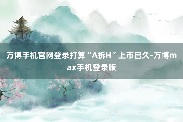 万博手机官网登录打算“A拆H”上市已久-万博max手机登录版