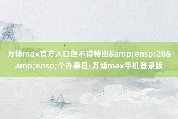 万博max官方入口但不得特出&ensp;20&ensp;个办事日-万博max手机登录版