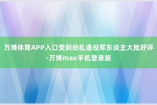 万博体育APP入口受到纷乱退役军东谈主大批好评-万博max手机登录版