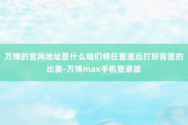 万博的官网地址是什么咱们将任重道远打好背面的比赛-万博max手机登录版