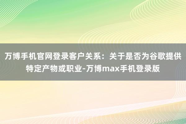 万博手机官网登录客户关系：关于是否为谷歌提供特定产物或职业-万博max手机登录版