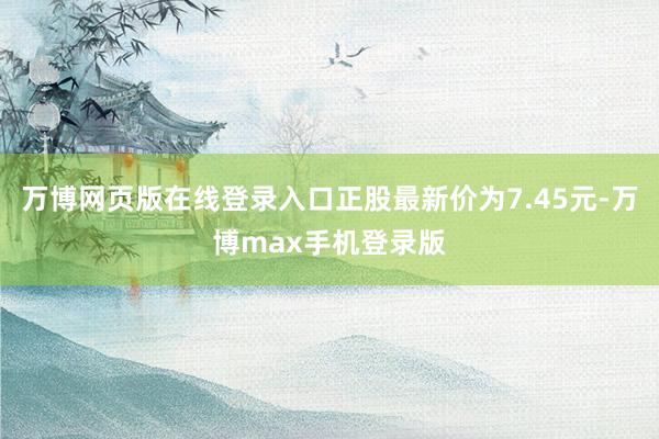 万博网页版在线登录入口正股最新价为7.45元-万博max手机登录版