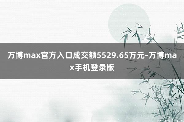 万博max官方入口成交额5529.65万元-万博max手机登录版