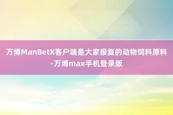 万博ManBetX客户端是大家报复的动物饲料原料-万博max手机登录版