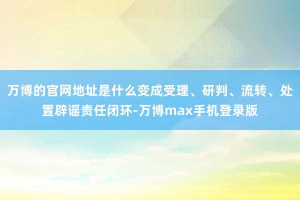 万博的官网地址是什么变成受理、研判、流转、处置辟谣责任闭环-万博max手机登录版