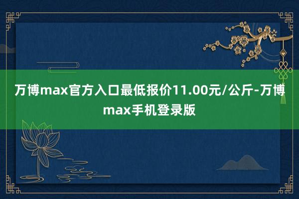 万博max官方入口最低报价11.00元/公斤-万博max手机登录版