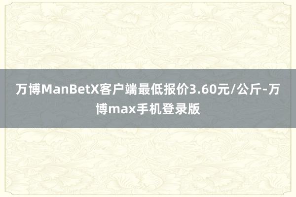 万博ManBetX客户端最低报价3.60元/公斤-万博max手机登录版