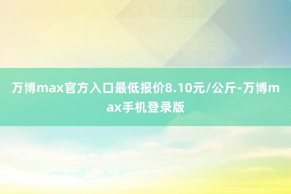 万博max官方入口最低报价8.10元/公斤-万博max手机登录版