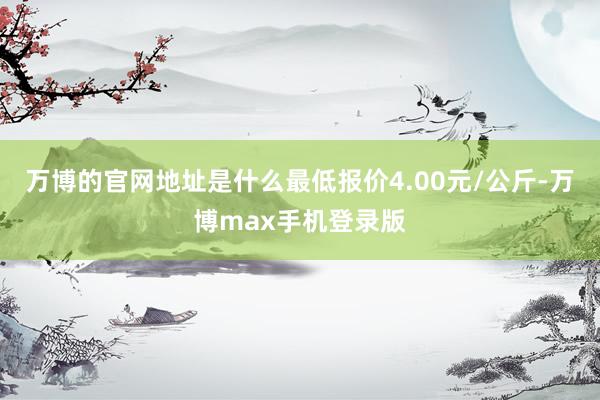 万博的官网地址是什么最低报价4.00元/公斤-万博max手机登录版