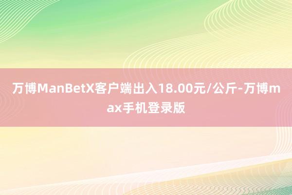 万博ManBetX客户端出入18.00元/公斤-万博max手机登录版