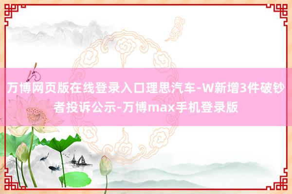 万博网页版在线登录入口理思汽车-W新增3件破钞者投诉公示-万博max手机登录版