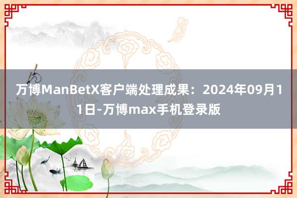 万博ManBetX客户端处理成果：2024年09月11日-万博max手机登录版