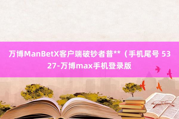 万博ManBetX客户端破钞者普**（手机尾号 5327-万博max手机登录版