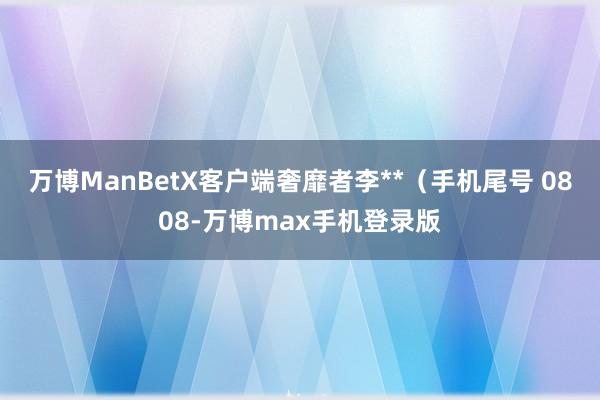 万博ManBetX客户端奢靡者李**（手机尾号 0808-万博max手机登录版